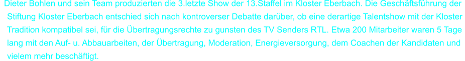 Dieter Bohlen und sein Team produzierten die 3.letzte Show der 13.Staffel im Kloster Eberbach. Die Gesch�ftsf�hrung der     Stiftung Kloster Eberbach entschied sich nach kontroverser Debatte dar�ber, ob eine derartige Talentshow mit der Kloster     Tradition kompatibel sei, f�r die �bertragungsrechte zu gunsten des TV Senders RTL. Etwa 200 Mitarbeiter waren 5 Tage    lang mit den Auf- u. Abbauarbeiten, der �bertragung, Moderation, Energieversorgung, dem Coachen der Kandidaten und    vielem mehr besch�ftigt.